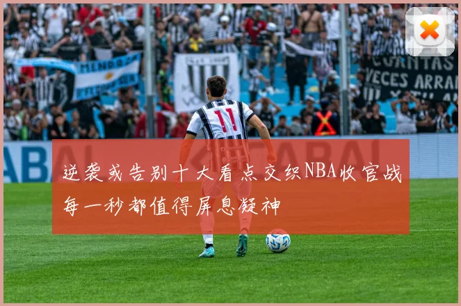 逆袭或告别十大看点交织NBA收官战每一秒都值得屏息凝神