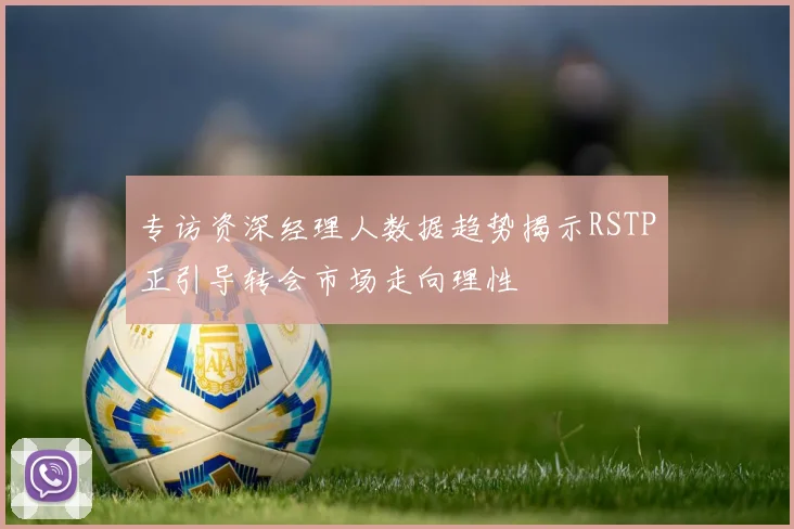 专访资深经理人数据趋势揭示RSTP正引导转会市场走向理性